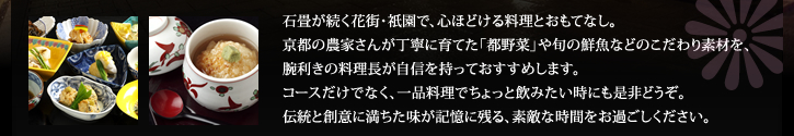 石畳が続く花街・祇園で、心ほどける料理とおもてなし。 京都の農家さんが丁寧に育てた「都野菜」や旬の鮮魚などのこだわり素材を、 腕利きの料理長が自信を持っておすすめします。 コースだけでなく、一品料理でちょっと飲みたい時にも是非どうぞ。 伝統と創意に満ちた味が記憶に残る、素敵な時間をお過ごしください。 