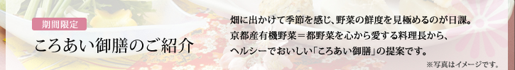 ころあい御膳のご紹介 /畑に出かけて季節を感じ、野菜の鮮度を見極めるのが日課。京都産有機野菜＝都野菜を心から愛する料理長から、ヘルシーでおいしい「ころあい御膳」の提案です。